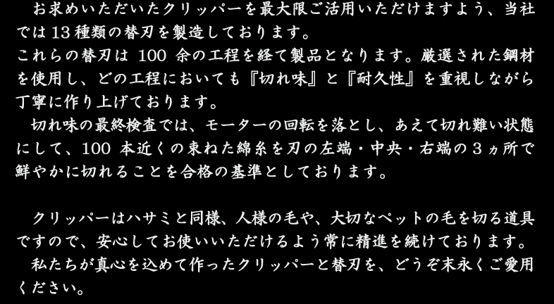 お求めいただいたクリッパーを最大限ご活用いただけますよう、当社では14種類の替刃を製造しております。これらの替刃は100余の工程を経て製品となります。厳選された鋼材を使用し、どの工程においても『切れ味』と『耐久性』を重視しながら丁寧に作り上げております。切れ味の最終検査では、モーターの回転を落とし、あえて切れ難い状態にして、100本近くの束ねた綿糸を刃の左端・中央・右端の３ヵ所で鮮やかに切れることを合格の基準としております。クリッパーはハサミと同様、人様の毛や、大切なペットの毛を切る道具ですので、安心してお使いいただけるよう常に精進を続けております。私たちが真心を込めて作ったクリッパーと替刃を、どうぞ末永くご愛用ください。