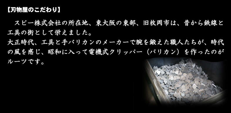 刃物屋のこだわり：清水電機工業株式会社の所在地、東大阪の東部、旧枚岡市は、昔から、鉄線と工具の街として栄えました。大正時代、工具と手バリカンのメーカーで腕を鍛えた職人たちが、時代の風を感じ、昭和に入って電機式クリッパー（バリカン）を作ったのがルーツです。