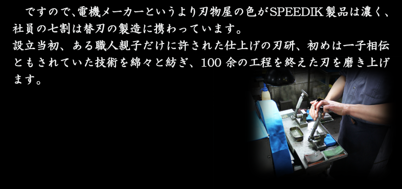 ですので、電機メーカーというより刃物屋の色がSPEEDIK製品は濃く、社員の七割は替刃の製造に携わっています。設立当初、ある職人親子だけに許された仕上げの刃研、初めは一子相伝ともされていた技術を綿々と紡ぎ、100余の工程を終えた刃を磨き上げます。
