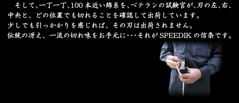 そして、一丁一丁、100本近い綿糸を、ベテランの試験官が、刃の左、右、中央と、どの位置でも切れることを確認して出荷しています。少しでも引っかかりを感じれば、その刃は出荷されません。伝統の冴え、一流の切れ味をお手元に・・・それがSPEEDIKの信条です。
